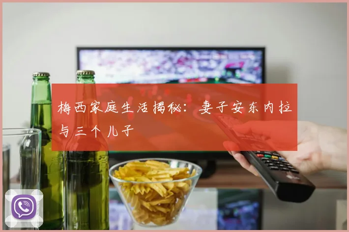 梅西家庭生活揭秘：妻子安东内拉与三个儿子