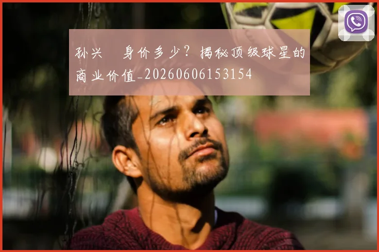 孙兴慜身价多少?揭秘顶级球星的商业价值_20260606153154