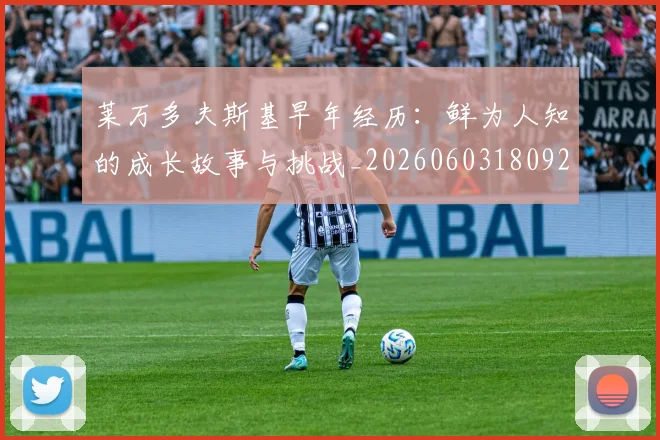 莱万多夫斯基早年经历：鲜为人知的成长故事与挑战_20260603180920_20260703181804