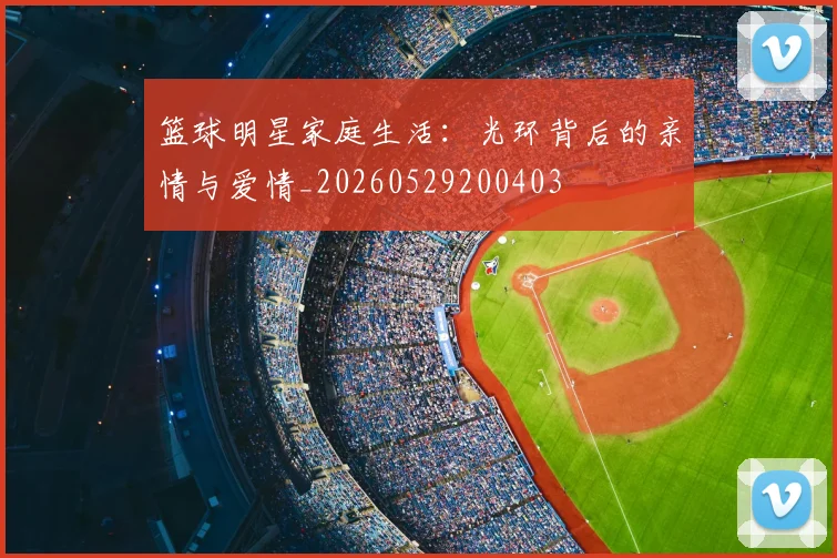 篮球明星家庭生活：光环背后的亲情与爱情_20260529200403