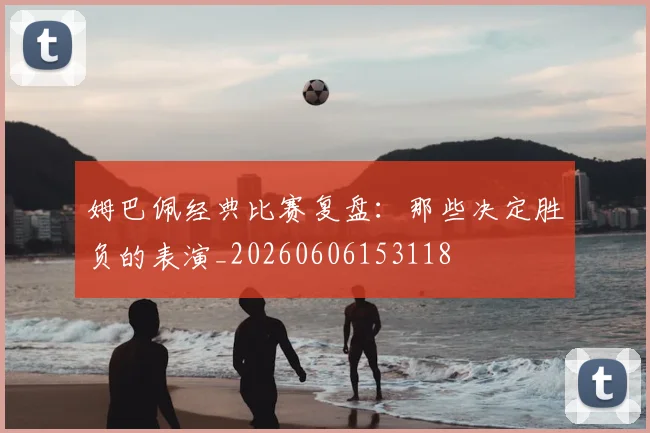 姆巴佩经典比赛复盘：那些决定胜负的表演_20260606153118