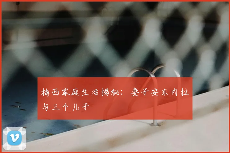 梅西家庭生活揭秘：妻子安东内拉与三个儿子