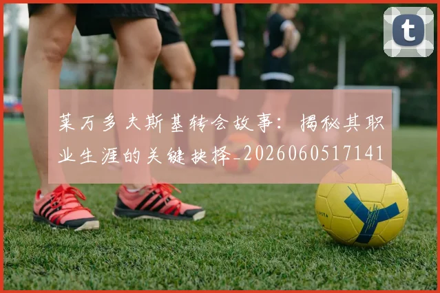 莱万多夫斯基转会故事：揭秘其职业生涯的关键抉择_20260605171414