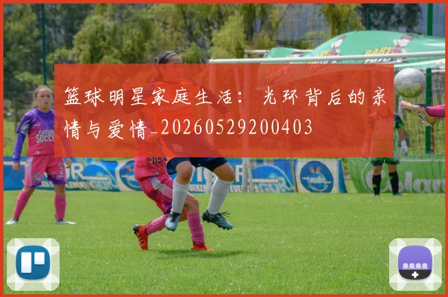 篮球明星家庭生活：光环背后的亲情与爱情_20260529200403
