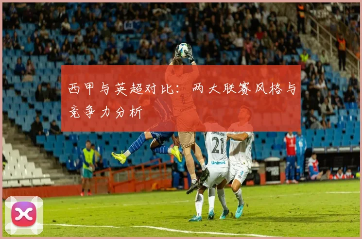 西甲与英超对比:两大联赛风格与竞争力分析