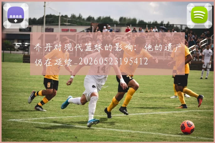 乔丹对现代篮球的影响:他的遗产仍在延续_20260523195412
