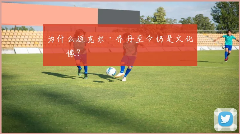 为什么迈克尔·乔丹至今仍是文化偶像？
