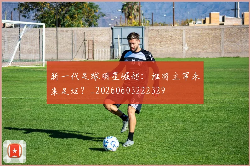 新一代足球明星崛起:谁将主宰未来足坛?_20260603222329