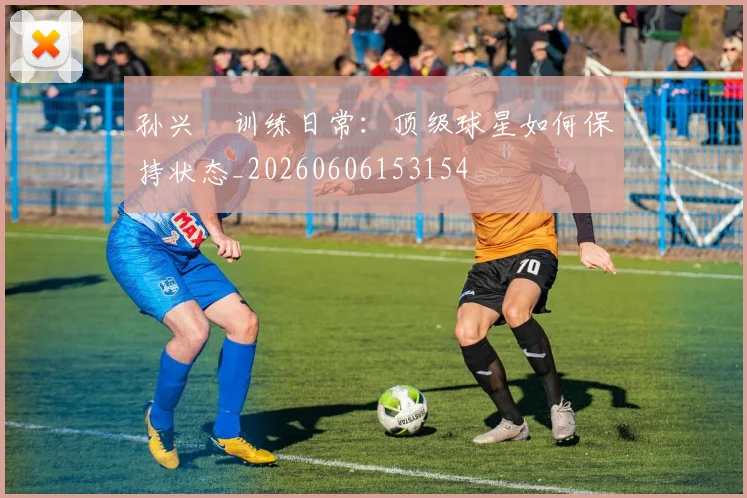孙兴慜训练日常：顶级球星如何保持状态_20260606153154