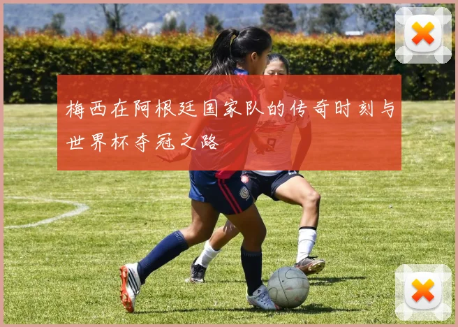 梅西在阿根廷国家队的传奇时刻与世界杯夺冠之路