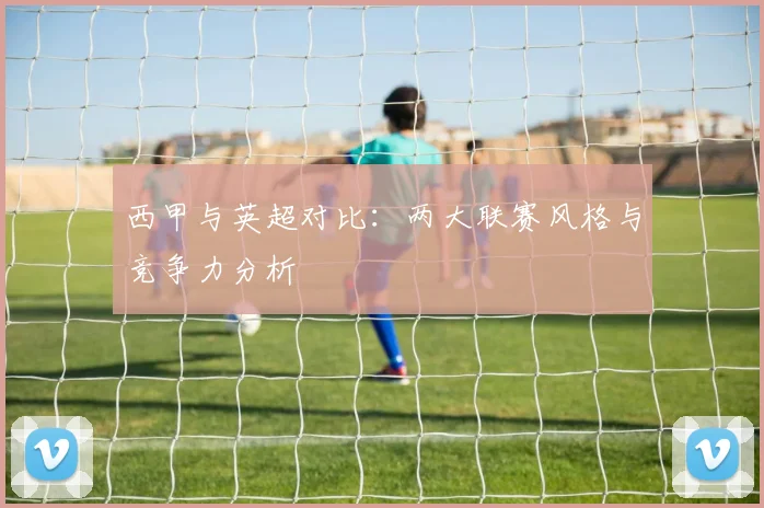 西甲与英超对比:两大联赛风格与竞争力分析