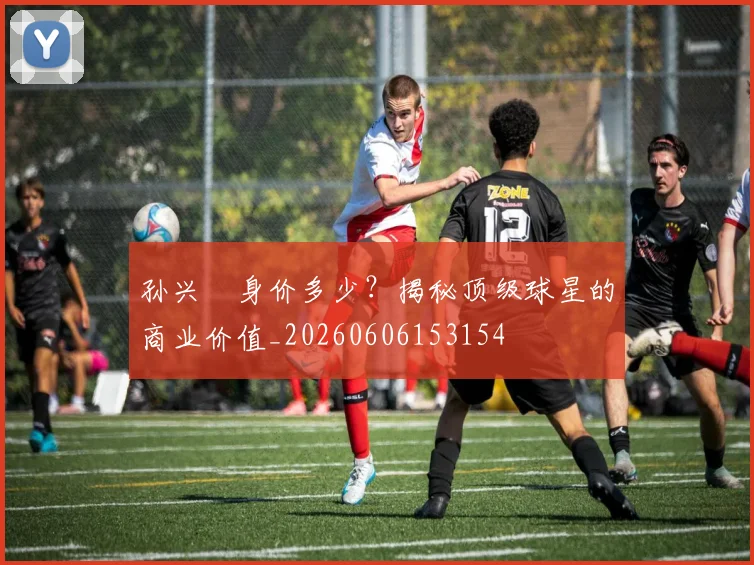 孙兴慜身价多少？揭秘顶级球星的商业价值_20260606153154
