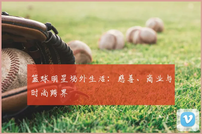 篮球明星场外生活：慈善、商业与时尚跨界