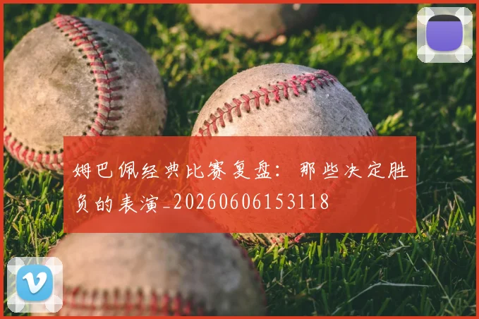 姆巴佩经典比赛复盘：那些决定胜负的表演_20260606153118